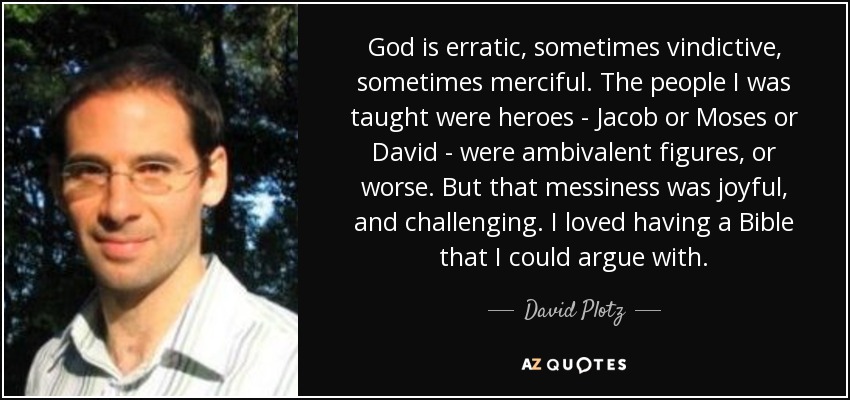God is erratic, sometimes vindictive, sometimes merciful. The people I was taught were heroes - Jacob or Moses or David - were ambivalent figures, or worse. But that messiness was joyful, and challenging. I loved having a Bible that I could argue with. - David Plotz