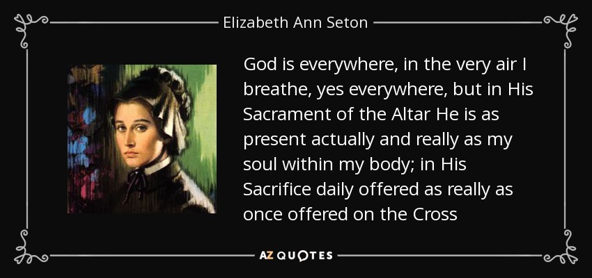 God is everywhere, in the very air I breathe, yes everywhere, but in His Sacrament of the Altar He is as present actually and really as my soul within my body; in His Sacrifice daily offered as really as once offered on the Cross - Elizabeth Ann Seton