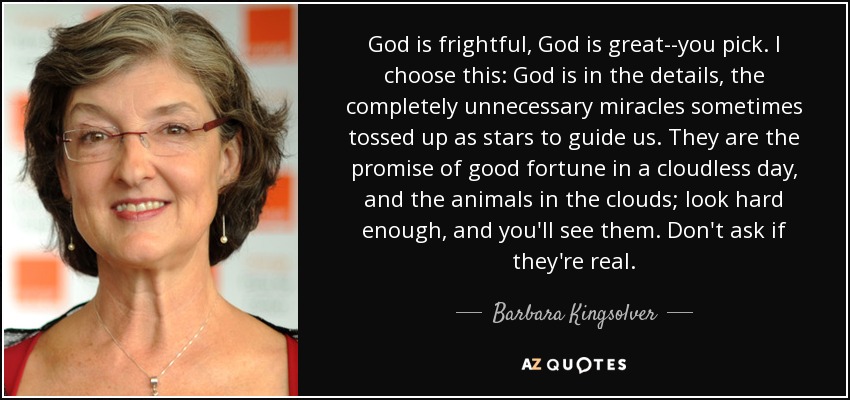 God is frightful, God is great--you pick. I choose this: God is in the details, the completely unnecessary miracles sometimes tossed up as stars to guide us. They are the promise of good fortune in a cloudless day, and the animals in the clouds; look hard enough, and you'll see them. Don't ask if they're real. - Barbara Kingsolver