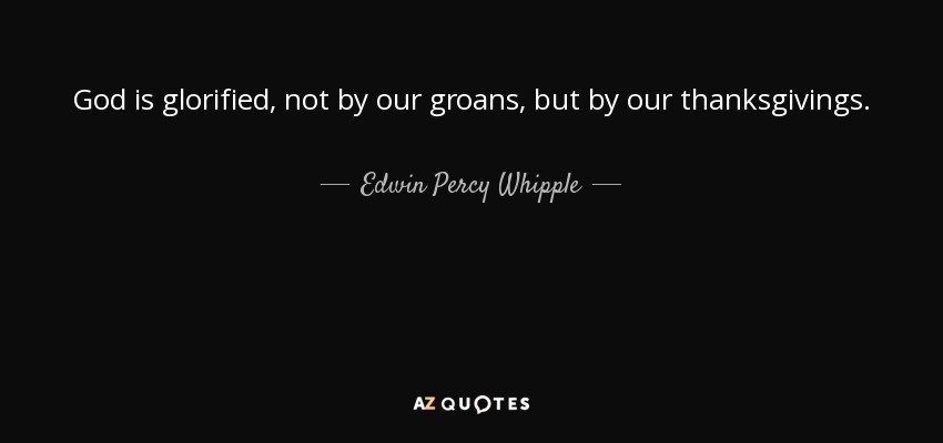 God is glorified, not by our groans, but by our thanksgivings. - Edwin Percy Whipple