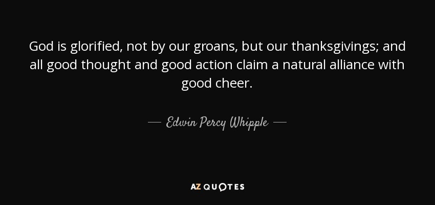 God is glorified, not by our groans, but our thanksgivings; and all good thought and good action claim a natural alliance with good cheer. - Edwin Percy Whipple