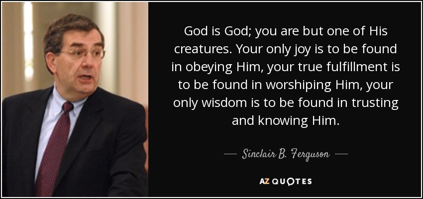 God is God; you are but one of His creatures. Your only joy is to be found in obeying Him, your true fulfillment is to be found in worshiping Him, your only wisdom is to be found in trusting and knowing Him. - Sinclair B. Ferguson
