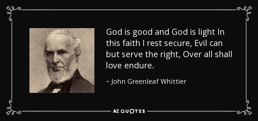 God is good and God is light In this faith I rest secure, Evil can but serve the right, Over all shall love endure. - John Greenleaf Whittier