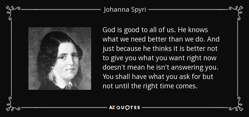 God is good to all of us. He knows what we need better than we do. And just because he thinks it is better not to give you what you want right now doesn't mean he isn't answering you. You shall have what you ask for but not until the right time comes. - Johanna Spyri