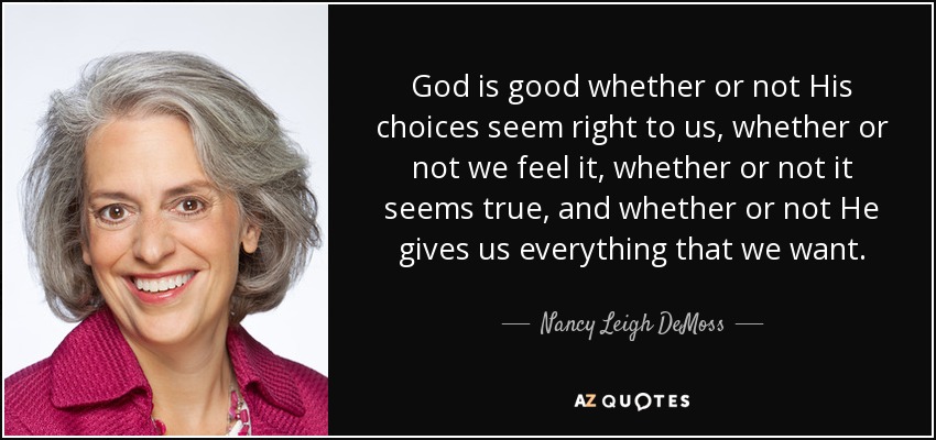 God is good whether or not His choices seem right to us, whether or not we feel it, whether or not it seems true, and whether or not He gives us everything that we want. - Nancy Leigh DeMoss