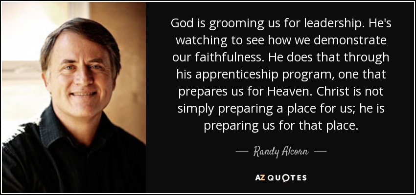 God is grooming us for leadership. He's watching to see how we demonstrate our faithfulness. He does that through his apprenticeship program, one that prepares us for Heaven. Christ is not simply preparing a place for us; he is preparing us for that place. - Randy Alcorn