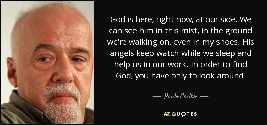 God is here, right now, at our side. We can see him in this mist, in the ground we're walking on, even in my shoes. His angels keep watch while we sleep and help us in our work. In order to find God, you have only to look around. - Paulo Coelho