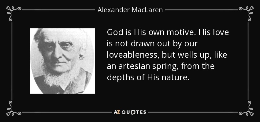 God is His own motive. His love is not drawn out by our loveableness, but wells up, like an artesian spring, from the depths of His nature. - Alexander MacLaren