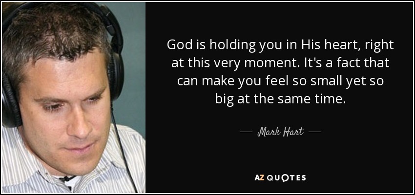 God is holding you in His heart, right at this very moment. It's a fact that can make you feel so small yet so big at the same time. - Mark Hart