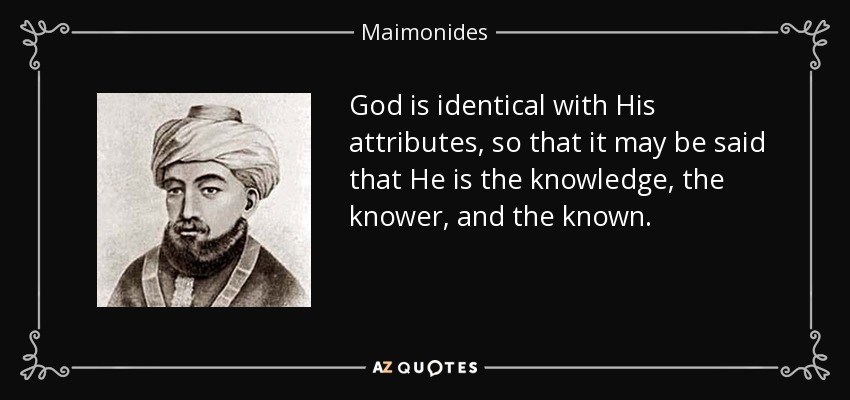 God is identical with His attributes, so that it may be said that He is the knowledge, the knower, and the known. - Maimonides