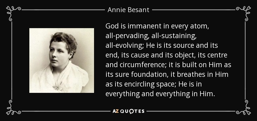 God is immanent in every atom, all-pervading, all-sustaining,	all-evolving; He is its source and its end, its cause and its object, its centre and circumference; it is built on Him as its sure foundation, it breathes in Him as its encircling space; He is in everything and everything in Him. - Annie Besant