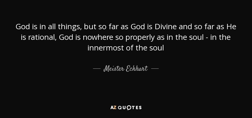 God is in all things, but so far as God is Divine and so far as He is rational, God is nowhere so properly as in the soul - in the innermost of the soul - Meister Eckhart
