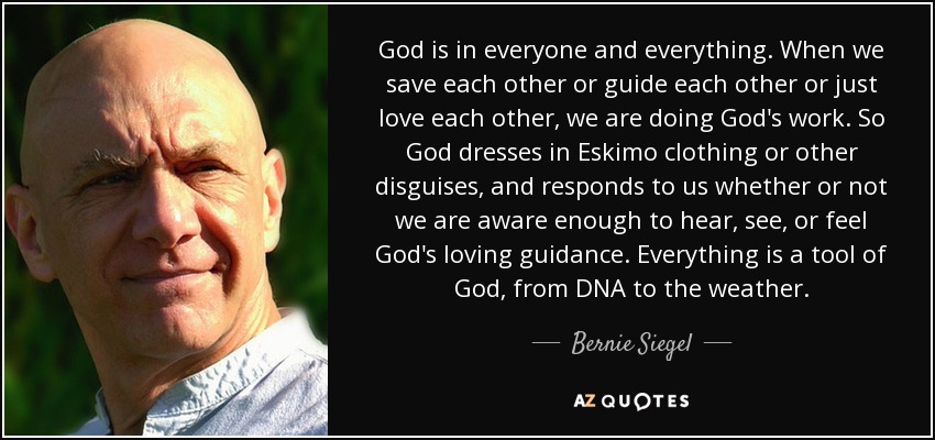 God is in everyone and everything. When we save each other or guide each other or just love each other, we are doing God's work. So God dresses in Eskimo clothing or other disguises, and responds to us whether or not we are aware enough to hear, see, or feel God's loving guidance. Everything is a tool of God, from DNA to the weather. - Bernie Siegel