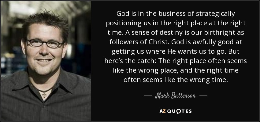 God is in the business of strategically positioning us in the right place at the right time. A sense of destiny is our birthright as followers of Christ. God is awfully good at getting us where He wants us to go. But here’s the catch: The right place often seems like the wrong place, and the right time often seems like the wrong time. - Mark Batterson