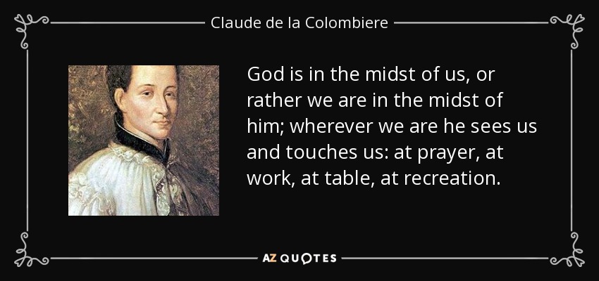 God is in the midst of us, or rather we are in the midst of him; wherever we are he sees us and touches us: at prayer, at work, at table, at recreation. - Claude de la Colombiere