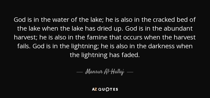 God is in the water of the lake; he is also in the cracked bed of the lake when the lake has dried up. God is in the abundant harvest; he is also in the famine that occurs when the harvest fails. God is in the lightning; he is also in the darkness when the lightning has faded. - Mansur Al-Hallaj