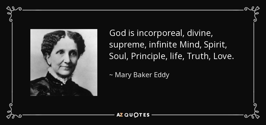 God is incorporeal, divine, supreme, infinite Mind, Spirit, Soul, Principle, life, Truth, Love. - Mary Baker Eddy