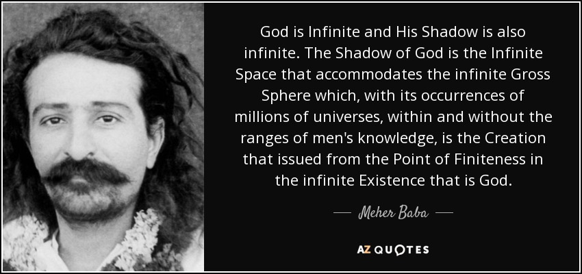 God is Infinite and His Shadow is also infinite. The Shadow of God is the Infinite Space that accommodates the infinite Gross Sphere which, with its occurrences of millions of universes, within and without the ranges of men's knowledge, is the Creation that issued from the Point of Finiteness in the infinite Existence that is God. - Meher Baba