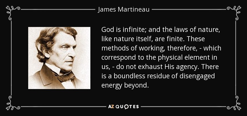 God is infinite; and the laws of nature, like nature itself, are finite. These methods of working, therefore, - which correspond to the physical element in us, - do not exhaust His agency. There is a boundless residue of disengaged energy beyond. - James Martineau