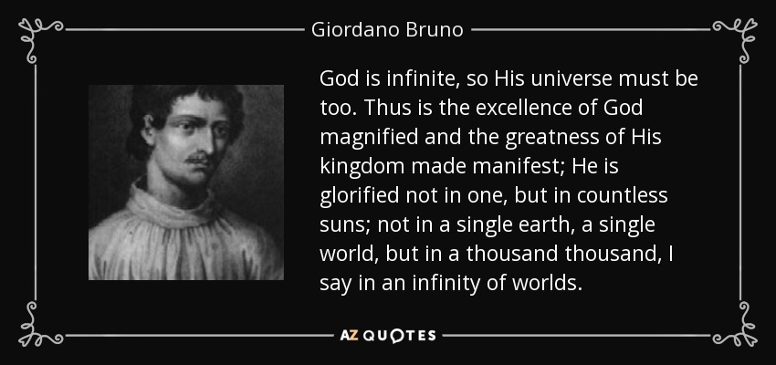 God is infinite, so His universe must be too. Thus is the excellence of God magnified and the greatness of His kingdom made manifest; He is glorified not in one, but in countless suns; not in a single earth, a single world, but in a thousand thousand, I say in an infinity of worlds. - Giordano Bruno God is infinite, so His universe must be too. Thus is the excellence of God magnified and the greatness of His kingdom made manifest; He is glorified not in one, but in countless suns; not in a single earth, a single world, but in a thousand thousand, I say in an infinity of worlds. - Giordano Bruno