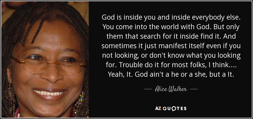 God is inside you and inside everybody else. You come into the world with God. But only them that search for it inside find it. And sometimes it just manifest itself even if you not looking, or don't know what you looking for. Trouble do it for most folks, I think. ... Yeah, It. God ain't a he or a she, but a It. - Alice Walker