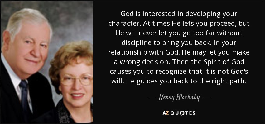 God is interested in developing your character. At times He lets you proceed, but He will never let you go too far without discipline to bring you back. In your relationship with God, He may let you make a wrong decision. Then the Spirit of God causes you to recognize that it is not God's will. He guides you back to the right path. - Henry Blackaby