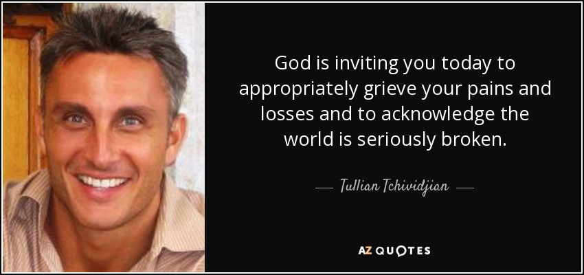 God is inviting you today to appropriately grieve your pains and losses and to acknowledge the world is seriously broken. - Tullian Tchividjian
