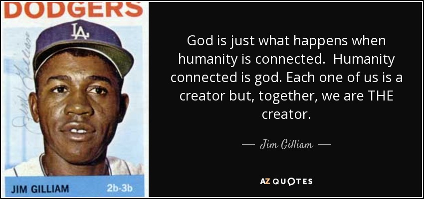 God is just what happens when humanity is connected. Humanity connected is god. Each one of us is a creator but, together, we are THE creator. - Jim Gilliam
