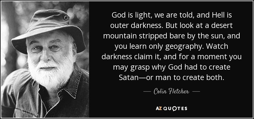 God is light, we are told, and Hell is outer darkness. But look at a desert mountain stripped bare by the sun, and you learn only geography. Watch darkness claim it, and for a moment you may grasp why God had to create Satan—or man to create both. - Colin Fletcher
