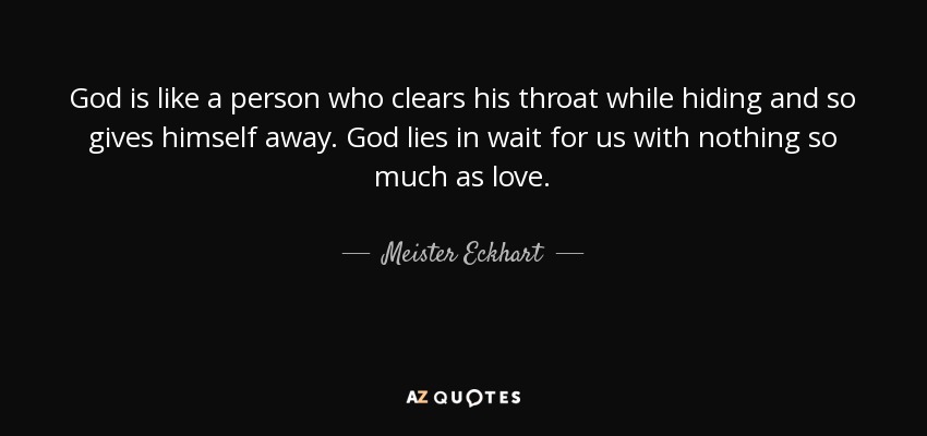 God is like a person who clears his throat while hiding and so gives himself away. God lies in wait for us with nothing so much as love. - Meister Eckhart