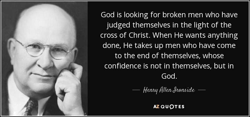 God is looking for broken men who have judged themselves in the light of the cross of Christ. When He wants anything done, He takes up men who have come to the end of themselves, whose confidence is not in themselves, but in God. - Henry Allen Ironside