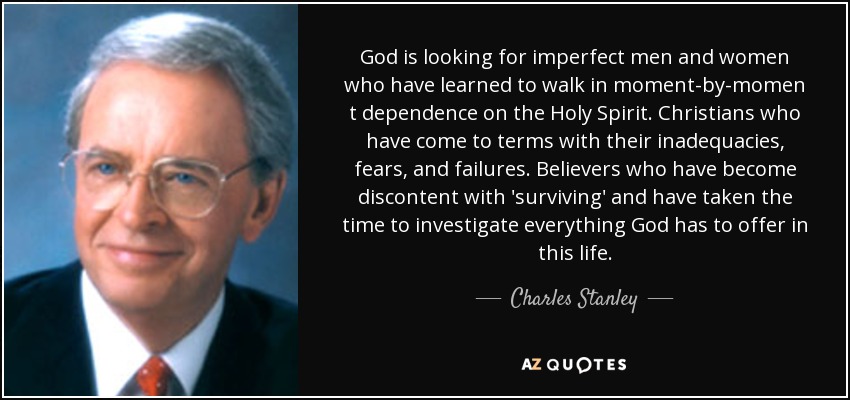 God is looking for imperfect men and women who have learned to walk in moment-by-momen t dependence on the Holy Spirit. Christians who have come to terms with their inadequacies, fears, and failures. Believers who have become discontent with 'surviving' and have taken the time to investigate everything God has to offer in this life. - Charles Stanley