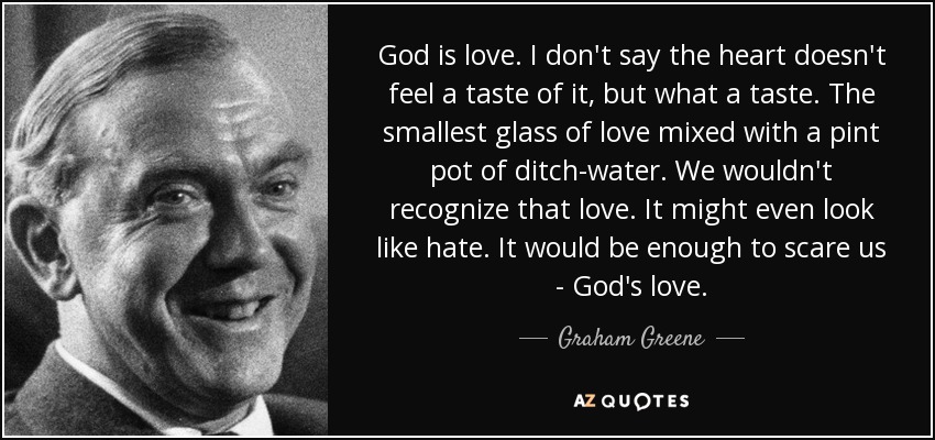 God is love. I don't say the heart doesn't feel a taste of it, but what a taste. The smallest glass of love mixed with a pint pot of ditch-water. We wouldn't recognize that love. It might even look like hate. It would be enough to scare us - God's love. - Graham Greene