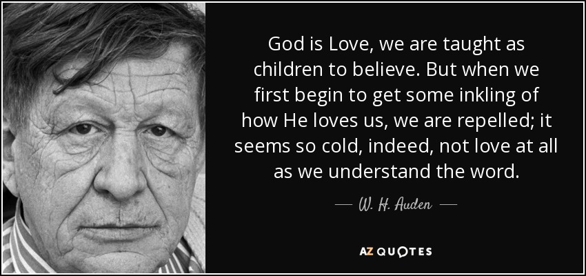God is Love, we are taught as children to believe. But when we first begin to get some inkling of how He loves us, we are repelled; it seems so cold, indeed, not love at all as we understand the word. - W. H. Auden