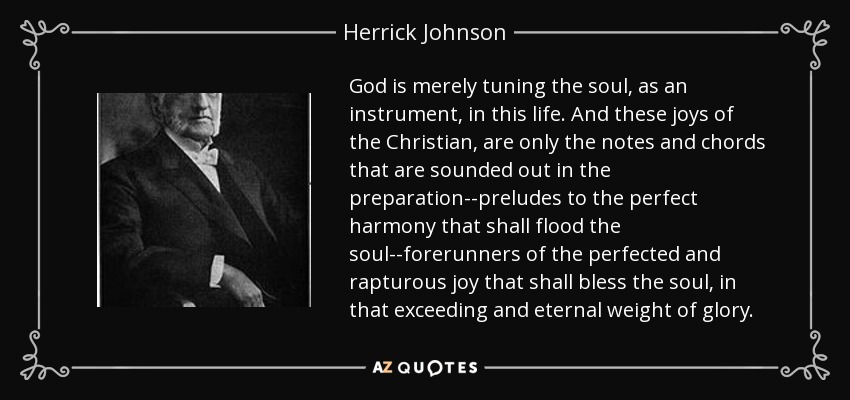 God is merely tuning the soul, as an instrument, in this life. And these joys of the Christian, are only the notes and chords that are sounded out in the preparation--preludes to the perfect harmony that shall flood the soul--forerunners of the perfected and rapturous joy that shall bless the soul, in that exceeding and eternal weight of glory. - Herrick Johnson
