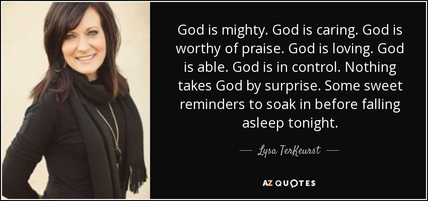 God is mighty. God is caring. God is worthy of praise. God is loving. God is able. God is in control. Nothing takes God by surprise. Some sweet reminders to soak in before falling asleep tonight. - Lysa TerKeurst