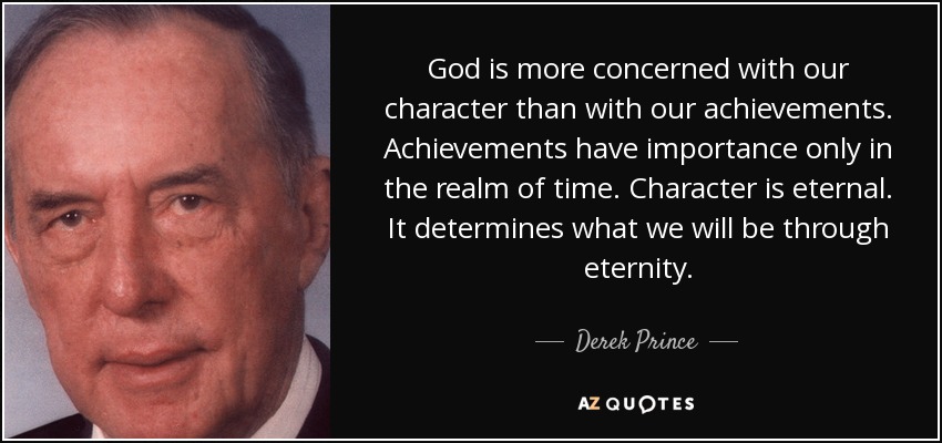 God is more concerned with our character than with our achievements. Achievements have importance only in the realm of time. Character is eternal. It determines what we will be through eternity. - Derek Prince