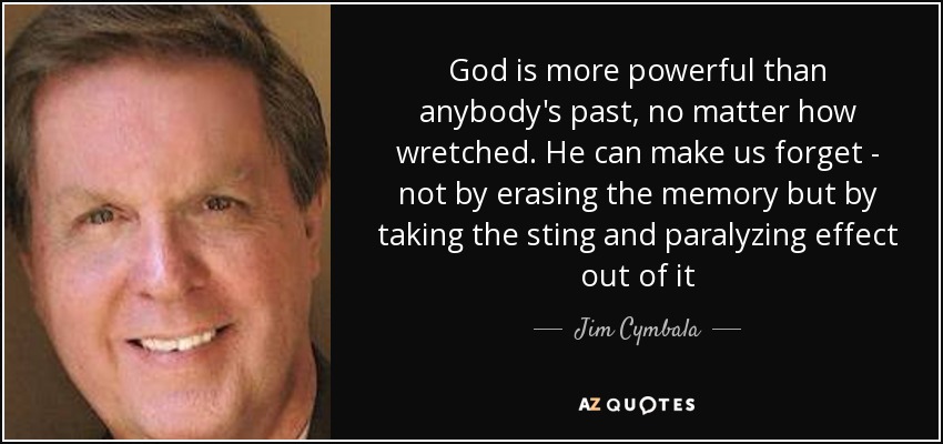 God is more powerful than anybody's past, no matter how wretched. He can make us forget - not by erasing the memory but by taking the sting and paralyzing effect out of it - Jim Cymbala