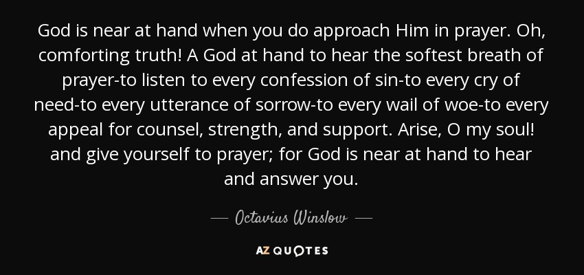 God is near at hand when you do approach Him in prayer. Oh, comforting truth! A God at hand to hear the softest breath of prayer-to listen to every confession of sin-to every cry of need-to every utterance of sorrow-to every wail of woe-to every appeal for counsel, strength, and support. Arise, O my soul! and give yourself to prayer; for God is near at hand to hear and answer you. - Octavius Winslow