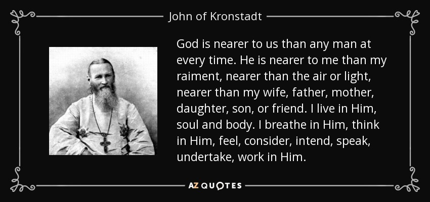 God is nearer to us than any man at every time. He is nearer to me than my raiment, nearer than the air or light, nearer than my wife, father, mother, daughter, son, or friend. I live in Him, soul and body. I breathe in Him, think in Him, feel, consider, intend, speak, undertake, work in Him. - John of Kronstadt