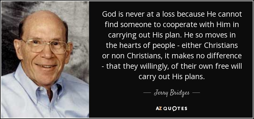 God is never at a loss because He cannot find someone to cooperate with Him in carrying out His plan. He so moves in the hearts of people - either Christians or non Christians, it makes no difference - that they willingly, of their own free will carry out His plans. - Jerry Bridges