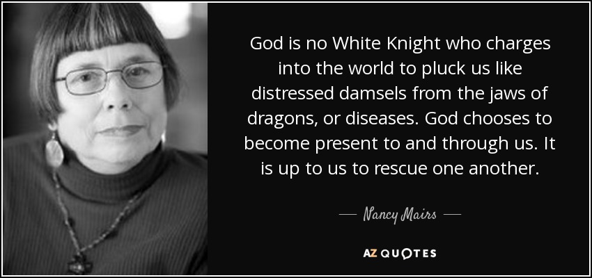 God is no White Knight who charges into the world to pluck us like distressed damsels from the jaws of dragons, or diseases. God chooses to become present to and through us. It is up to us to rescue one another. - Nancy Mairs