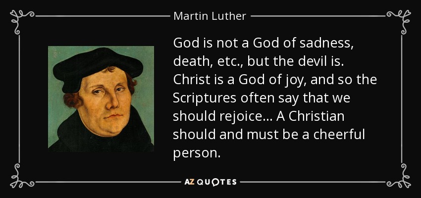 God is not a God of sadness, death, etc., but the devil is. Christ is a God of joy, and so the Scriptures often say that we should rejoice ... A Christian should and must be a cheerful person. - Martin Luther