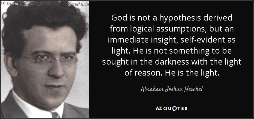 God is not a hypothesis derived from logical assumptions, but an immediate insight, self-evident as light. He is not something to be sought in the darkness with the light of reason. He is the light. - Abraham Joshua Heschel