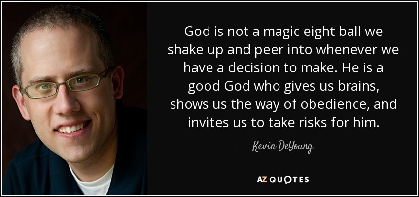 God is not a magic eight ball we shake up and peer into whenever we have a decision to make. He is a good God who gives us brains, shows us the way of obedience, and invites us to take risks for him. - Kevin DeYoung