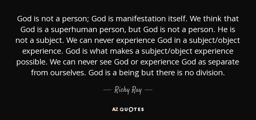 God is not a person; God is manifestation itself. We think that God is a superhuman person, but God is not a person. He is not a subject. We can never experience God in a subject/object experience. God is what makes a subject/object experience possible. We can never see God or experience God as separate from ourselves. God is a being but there is no division. - Ricky Ray