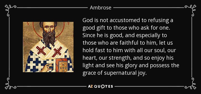 God is not accustomed to refusing a good gift to those who ask for one. Since he is good, and especially to those who are faithful to him, let us hold fast to him with all our soul, our heart, our strength, and so enjoy his light and see his glory and possess the grace of supernatural joy. - Ambrose