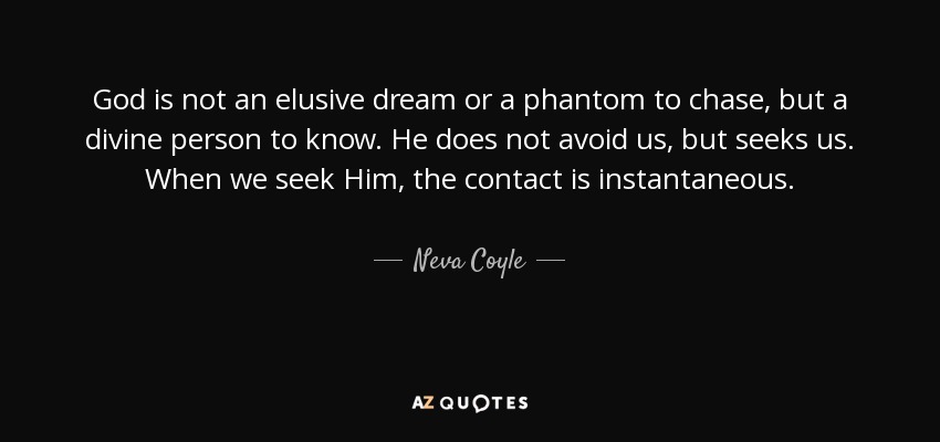 God is not an elusive dream or a phantom to chase, but a divine person to know. He does not avoid us, but seeks us. When we seek Him, the contact is instantaneous. - Neva Coyle