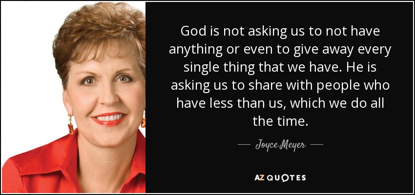 God is not asking us to not have anything or even to give away every single thing that we have. He is asking us to share with people who have less than us, which we do all the time. - Joyce Meyer