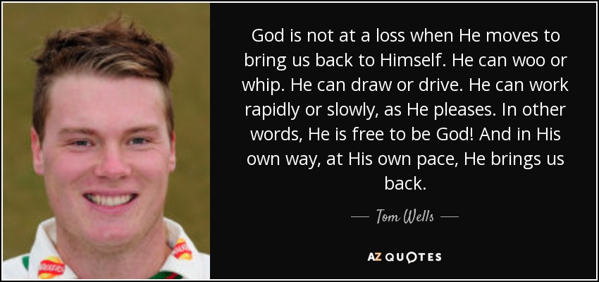 God is not at a loss when He moves to bring us back to Himself. He can woo or whip. He can draw or drive. He can work rapidly or slowly, as He pleases. In other words, He is free to be God! And in His own way, at His own pace, He brings us back. - Tom Wells